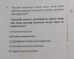 7. "Hücrenin bölünmeye hazırlik evresi olarak bilinen
interfazda aşağıdaki olaylardan hangisinin gerçekleş-
mesi beklenmez?"
10.
Yukandaki sorunun yöneltildiği bir öğrenci aşağı-
daki hangi seçeneği işaretlerse soruyu doğru ce-
vaplamış olur?
B
1
O
1
A) Hücrenin büyümesi
B) Protein sentezlenmesi
c) i ipliklerinin kinetokorlara bağlanması
D) Hücresel solunumun görülmesi
E) Organel sayısının artması
