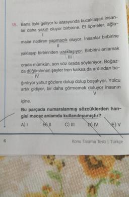 15. Bana öyle geliyor ki istasyonda kucaklaşan insan-
lar daha yakın oluyor birbirine. El öpmeler, ağla-
1
malar nadiren yapmacık oluyor. İnsanlar birbirine
11
yaklaşıp birbirinden uzaklaşıyor. Birbirini anlamak
orada mümkün, son söz orada söyleniyor. Boğaz-
da düğümlenen şeyler tren kalksa da ardından ba-
IV
ğırılıyor yahut gözlere dolup dolup boşalıyor. Yolcu
artık gidiyor, bir daha görmemek doluyor insanın
V
içine.
Bu parçada numaralanmış sözcüklerden han-
gisi mecaz anlamda kullanılmamıştır?
A) I B) 11 C) II D) IV EV
4
Konu Tarama Testi Türkçe
