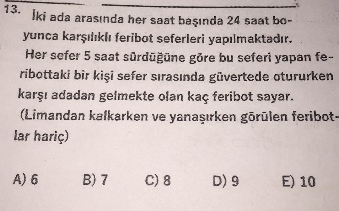 13.
İki ada arasında her saat başında 24 saat bo-
yunca karşılıklı feribot seferleri yapılmaktadır.
Her sefer 5 saat sürdüğüne göre bu seferi yapan fe-
ribottaki bir kişi sefer sırasında güvertede otururken
karşı adadan gelmekte olan kaç feribot sayar.
(Limandan kalkarken ve yanaşırken görülen feribot-
lar hariç)
A) 6
B) 7
C) 8
D) 9
E) 10
