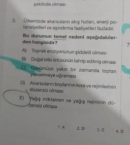 şeklinde olması
3.
Ülkemizde akarsuların akış hızları, enerji po-
tansiyelleri ve aşındırma faaliyetleri fazladır.
Bu durumun temel nedeni aşağıdakiler-
den hangisidir?
A) Toprak erozyonunun şiddetli olması
7
B) Doğal bitki örtüsünün tahrip edilmiş olması
C) Günümüze yakın bir zamanda toptan
yükselmeye uğraması
D) Akarsuların boylarının kısa ve rejimlerinin
düzensiz olması
E) Yağış miktarının ve yağış rejiminin dü-
zensiz olması
1.A 2.0
3.0 4.0
