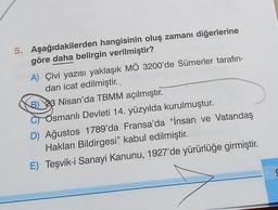 5. Aşağıdakilerden hangisinin oluş zamanı diğerlerine
göre daha belirgin verilmiştir?
A) Çivi yazısı yaklaşık MÖ 3200'de Sümerler tarafın-
dan icat edilmiştir.
B) 43 Nisan'da TBMM açılmıştır.
Osmanlı Devleti 14. yüzyılda kurulmuştur.
D) Ağustos 1789'da Fransa'da “İnsan ve Vatandaş
Hakları Bildirgesi” kabul edilmiştir.
E) Teşvik-i Sanayi Kanunu, 1927'de yürürlüğe girmiştir.
