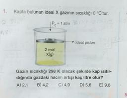 1.
Kapta bulunan ideal X gazının sıcaklığı 0 °C'tur.
Po = 1 atm
ideal piston
2 mol
x(g)
Gazın sıcaklığı 298 K olacak şekilde kap isitil-
dığında gazdaki hacim artışı kaç litre olur?
A) 2,1 B) 4,2 C) 4,9 D) 5,6 E) 9,8
5
