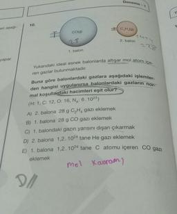 Deneme - 1
T
10.
1
eri aşağı-
ICH (9)
colg)
nuty
28
2. balon
1. balon
yapar.
Yukarıdaki ideal esnek balonlarda altışar mol atom içe-
ren gazlar bulunmaktadır.
Buna göre balonlardaki gazlara aşağıdaki işlemler-
den hangisi uygulanırsa balonlardaki gazların nor-
mal koşullardaki hacimleri eşit olur?
(H: 1, C: 12, O: 16, NA: 6.1023)
A) 2. balona 28 g C2H, gazı eklemek
B) 1. balona 28 g CO gazı eklemek
C) 1. balondaki gazın yarısını dışarı çıkarmak
D) 2. balona 1,2.1024 tane He gazı eklemek
E) 1. balona 1,2.1024 tane C atomu içeren CO gazi
eklemek
mol Kauram)
2/
