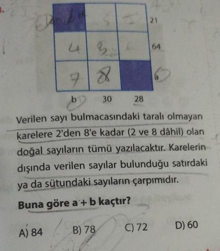 CD
121
64
6
718
30
28
Verilen sayı bulmacasındaki taralı olmayan
karelere 2'den 8'e kadar (2 ve 8 dâhil) olan
doğal sayıların tümü yazılacaktır. Karelerin
dışında verilen sayılar bulunduğu satırdaki
ya da sütundaki sayıların çarpımıdır.
Buna göre a'+ b kaç