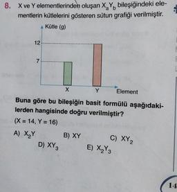 8. X ve Y elementlerinden oluşan X, Y, bileşiğindeki ele-
mentlerin kütlelerini gösteren sütun grafiği verilmiştir.
Kütle (g)
12
7
X
Y
Element
Buna göre bu bileşiğin basit formülü aşağıdaki-
lerden hangisinde doğru verilmiştir?
(X = 14, Y = 16)
A) XY
B) XY
D) XY
C) XY
E) X Y
2 3
14