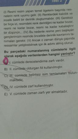 Test 2
(1) Resmi resim yapan temel ögelerin başında nes
nelerin renk uyumu gelir. (II) Renklerdeki kalinlik ve
incelik belirli bir derinlik oluşturmalıdır. (III) Gereksiz
bir fırça izi, resimdeki renk derinliğini ne kadar bozar,
resmi ne kadar bozar, resmi ne kadar kabalaştirir
bir düşünün... (IV) Bu nedenle resme yeni başlayan
gençlerimizin resimde öncelikle derinlik kavraminita
nimaları gerekir. (V) Ancak o zaman dünya çapında
ressamlar yetiştirebilmek için ilk adımı atmış oluruz.
Bu parçadaki numaralanmış cümlelerle ilgili
olarak aşağıda verilenlerden hangisi yanlıştır?
I. cümlede derecelendirme zarfı vardır.
B) II. cümlede oldurgan fiil kullanılmıştır.
C) II. cümlede belirtisiz isim tamlamalar bulun-
maktadır.
D) IV. cümlede zarf kullanılmıştır.
E) V. cümlede zaman zarfı yer almaktadır.