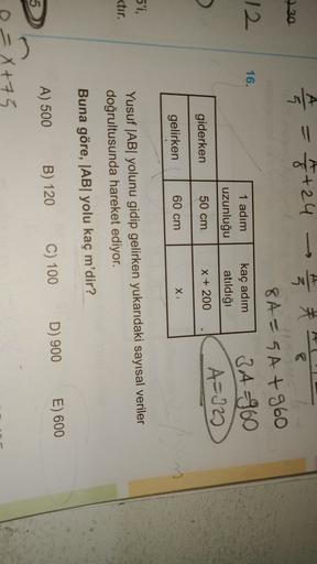 A
->
=
27/4 = 1/2+24
730
12
16.
1 adım
uzunluğu
kaç adım
atıldığı
8A=5A +960
3 A=960
A=10
giderken
50 cm
X + 200
gelirken
60 cm
X
5'i,
ktır.
Yusuf |AByolunu gidip gelirken yukarıdaki sayısal veriler
doğrultusunda hareket ediyor.
Buna göre, |ABI yolu kaç m'