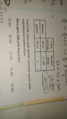 A
->
=
27/4 = 1/2+24
730
12
16.
1 adım
uzunluğu
kaç adım
atıldığı
8A=5A +960
3 A=960
A=10
giderken
50 cm
X + 200
gelirken
60 cm
X
5'i,
ktır.
Yusuf |AByolunu gidip gelirken yukarıdaki sayısal veriler
doğrultusunda hareket ediyor.
Buna göre, |ABI yolu kaç m'dir?
D) 900
E) 600
C) 100
A) 500
B) 120
