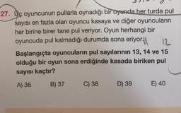 27. Uç oyuncunun pullarla oynadığı bir oyunda her turda pul
sayısı en fazla olan oyuncu kasaya ve diğer oyuncuların
her birine birer tane pul veriyor. Oyun herhangi bir
oyuncuda pul kalmadığı durumda sona eriyor. 12
Başlangıçta oyuncuların pul sayılarının 13, 14 ve 15
olduğu bir oyun sona erdiğinde kasada biriken pul
sayısı kaçtır?
A) 36
B) 37
C) 38
D) 39
E) 40
