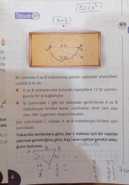 2
(502x²
Örnek 07
(x=3
X3
eis
Yayinlar
8 br
A
B
12 br
ip
ön
IA
Föş
mış
Bir panoda A ve B noktalarına çakılan raptiyeler arasındaki
uzaklık 8 br dir.
va
B
Bun
* A ve B noktalarında bulunan raptiyelere 12 br uzunlu-
ğunda bir ip bağlanıyor.
* ip üzerindeki C gibi bir noktadan gerdirilerek A ve B
noktalarıyla birlikte kenar uzunlukları birer tam sayı
olan ABC üçgenleri oluşturulacaktır.
Ipin üzerindeki C noktası A ve B noktalarıyla birlikte aynı
panodadir.
Yukarıda verilenlere göre, her C noktası için bir raptiye
çakmak gerektiğine göre, kaç tane raptiye gerekli oldu-
ğunu bulunuz.
atb=12
7
B
A
-ala
A) JA
C) IA
+ 20
1
2
3
or not on
in het
7too
4
