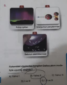 5.
II.
Kutup ışıkları
Uranyumun parçalanması
Balonun elektriklenmesi
Yukarıdaki olaylardan hangileri Dalton atom mode-
liyle uyumlu değildir?
A) Yalnız
B) Yalnız II
C) Yalnız III
D) I ve III
E) II ve III