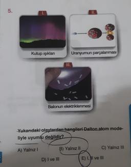 5.
II.
Kutup ışıkları
Uranyumun parçalanması
Balonun elektriklenmesi
Yukarıdaki olaylardan hangileri Dalton atom mode-
liyle uyumlu değildir?
A) Yalnız
B) Yalnız II
C) Yalnız III
D) I ve III
E) II ve III
