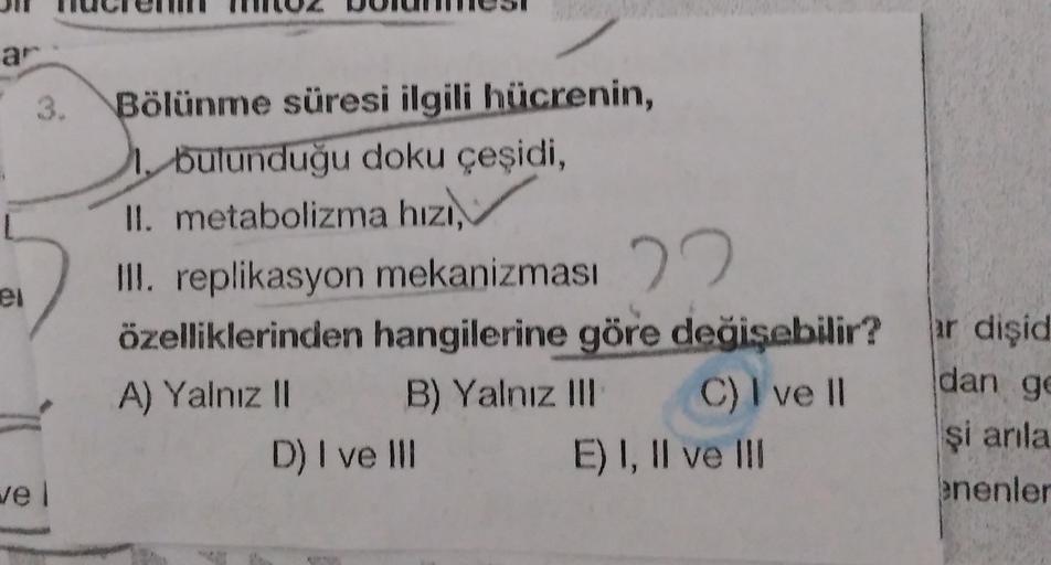 ar
3.
el
Bölünme süresi ilgili hücrenin,
1. bulunduğu doku çeşidi,
II. metabolizma hızı,
III. replikasyon mekanizması 22
özelliklerinden hangilerine göre değişebilir?
A) Yalnız II B) Yalnız III C) I ve 11
D) I ve III E) I, II ve III
ar dişid
dan g
şi anla