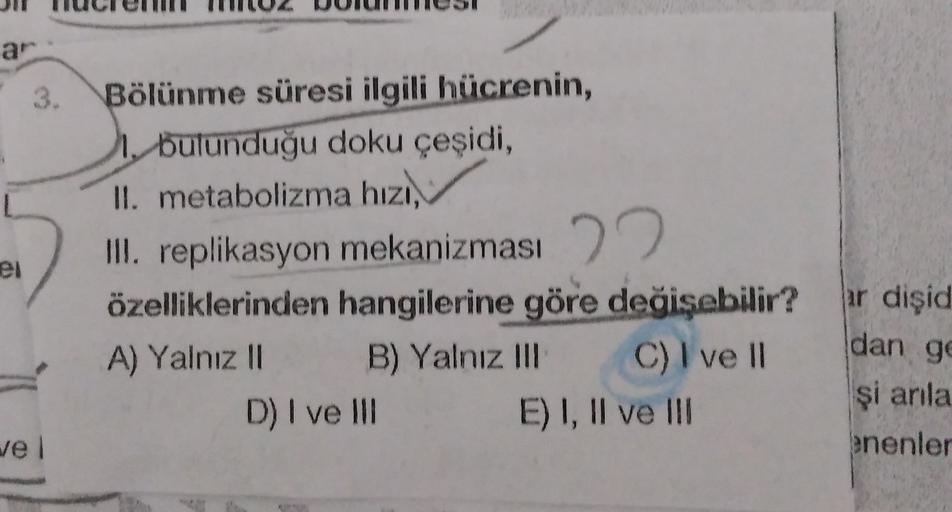 ar
3.
el
Bölünme süresi ilgili hücrenin,
1. bulunduğu doku çeşidi,
II. metabolizma hızı,
III. replikasyon mekanizması 22
özelliklerinden hangilerine göre değişebilir?
A) Yalnız II B) Yalnız III C) I ve 11
D) I ve III E) I, II ve III
ar dişid
dan g
şi anla
