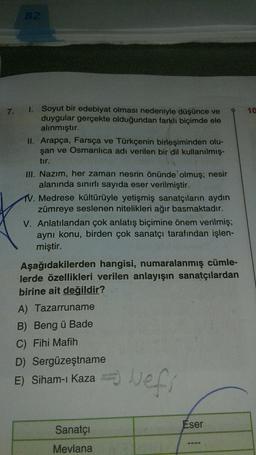 82
7.
1.
10
Soyut bir edebiyat olması nedeniyle düşünce ve
duygular gerçekte olduğundan farklı biçimde ele
alınmıştır.
II. Arapça, Farsça ve Türkçenin birleşiminden olu-
şan ve Osmanlıca adı verilen bir dil kullanılmış.
tir.
III. Nazım, her zaman nesrin önünde olmuş; nesir
alanında sınırlı sayıda eser verilmiştir.
1. Medrese kültürüyle yetişmiş sanatçıların aydın
zümreye seslenen nitelikleri ağır basmaktadır.
V. Anlatılandan çok anlatış biçimine önem verilmiş;
aynı konu, birden çok sanatçı tarafından işlen-
miştir.
Aşağıdakilerden hangisi, numaralanmış cümle-
lerde özellikleri verilen anlayışın sanatçılardan
birine ait değildir?
A) Tazarruname
B) Beng ü Bade
C) Fihi Mafih
D) Sergüzeştname
E) Siham-ı Kaza
vefs
Eser
Sanatçı
Mevlana
