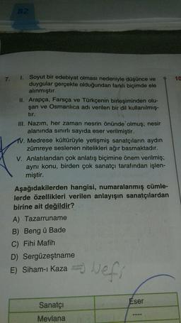 82
7.
1.
10
Soyut bir edebiyat olması nedeniyle düşünce ve
duygular gerçekte olduğundan farklı biçimde ele
alınmıştır.
II. Arapça, Farsça ve Türkçenin birleşiminden olu-
şan ve Osmanlıca adı verilen bir dil kullanılmış.
tir.
III. Nazım, her zaman nesrin önünde olmuş; nesir
alanında sınırlı sayıda eser verilmiştir.
1. Medrese kültürüyle yetişmiş sanatçıların aydın
zümreye seslenen nitelikleri ağır basmaktadır.
V. Anlatılandan çok anlatış biçimine önem verilmiş;
aynı konu, birden çok sanatçı tarafından işlen-
miştir.
Aşağıdakilerden hangisi, numaralanmış cümle-
lerde özellikleri verilen anlayışın sanatçılardan
birine ait değildir?
A) Tazarruname
B) Beng ü Bade
C) Fihi Mafih
D) Sergüzeştname
E) Siham-ı Kaza
vefs
Eser
Sanatçı
Mevlana
