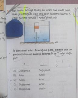 20
N
Eşit hacim bölmeli türdeş bir cisim sivi içinde şekil-
deki gibi dengede iken etki eden kaldırma kuvveti F,
ipteki gerilme kuweti T kadar olmaktadır.
hacim
den ha
= V2
> V
Tip
Sivi
yer
an sivi
ip gerilmesi sıfır olmadığına göre, cismin sivi di-
şindaki bölmesi kesilip alınırsa F ve T nasıl deği-
şir?
GT
F
T
Değişmez
A) Değişmez
B) Artar
Azalır
C) Azalır
Artar
Artar
D) Değişmez
E) Değişmez
Azalır
mrsa
