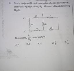 8. Direnç değerleri R cinsinden verilen elektrik devresinde KL
arasındaki eşdeğer direnç Ry, LM arasındaki eşdeğer direnç
R2 dir.
M
R
6R
WWW-
mi
ref Ferk, Direng ve Slektrik Deurcler
Ko
6R
6R
-
4R
MW
2R
WWW-
R
Buna göre,
oranı kaçtır?
R2
E)
D
)
C) 1
4.
A) 4
B) 2