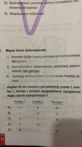 D) Sentromerlerin yarılması sonucu kromatitlerin kro-
mozoma dönüşmesi
E) Sitoplazmanın bölünmesi
3. Mayoz hücre bölünmesinde;
I. kromatin ipliğin kısalıp kalınlaşarak kromozomlara
dönüşmesi,
II. kromozomların katlanmasının çözülmesi sonucu
belirsiz hâle g