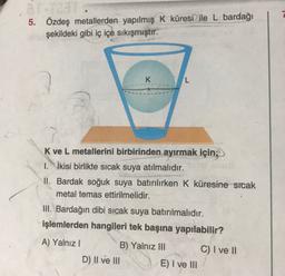 5.
Özdeş metallerden yapılmış K küresi ile L bardağı
şekildeki gibi iç içe sıkışmıştır.
K
L
K ve L metallerini birbirinden ayırmak için;
1. İkisi birlikte sıcak suya atılmalıdır.
II. Bardak soğuk suya batırılırken K küresine sicak
metal temas ettirilmelidir.
III. Bardağın dibi sıcak suya batırılmalıdır.
işlemlerden hangileri tek başına yapılabilir?
A) Yalnız!
B) Yalnız III C) I ve II
D) II ve III
E) I ve III