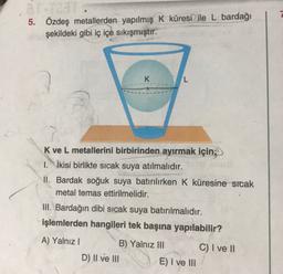 5.
Özdeş metallerden yapılmış K küresi ile L bardağı
şekildeki gibi iç içe sıkışmıştır.
K
L
K ve L metallerini birbirinden ayırmak için;
1. İkisi birlikte sıcak suya atılmalıdır.
II. Bardak soğuk suya batırılırken K küresine sicak
metal temas ettirilmelidir.
III. Bardağın dibi sıcak suya batırılmalıdır.
işlemlerden hangileri tek başına yapılabilir?
A) Yalnız!
B) Yalnız III C) I ve II
D) II ve III
E) I ve III
