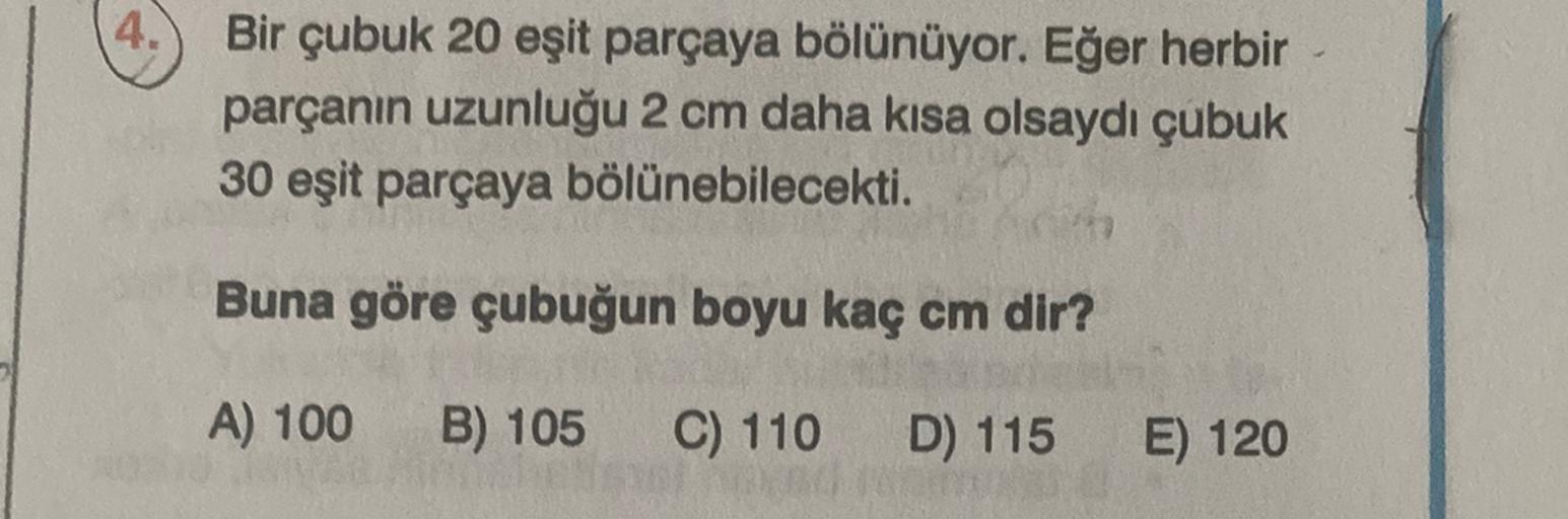 4.
Bir çubuk 20 eşit parçaya bölünüyor. Eğer herbir
parçanın uzunluğu 2 cm daha kısa olsaydı çubuk
30 eşit parçaya bölünebilecekti.
Buna göre çubuğun boyu kaç cm dir?
A) 100
B) 105
C) 110
D) 115
E) 120
