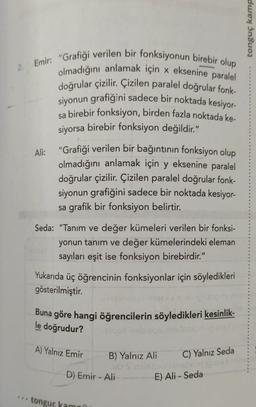 duex Insuoz
2 Emir: "Grafiği verilen bir fonksiyonun birebir olup
olmadığını anlamak için x eksenine paralel
doğrular çizilir. Çizilen paralel doğrular fonk-
siyonun grafiğini sadece bir noktada kesiyor
sa birebir fonksiyon, birden fazla noktada ke-
siyorsa birebir fonksiyon değildir."
Ali: "Grafiği verilen bir bağıntının fonksiyon olup
olmadığını anlamak için y eksenine paralel
doğrular çizilir. Çizilen paralel doğrular fonk-
siyonun grafiğini sadece bir noktada kesiyor-
sa grafik bir fonksiyon belirtir.
Seda: "Tanım ve değer kümeleri verilen bir fonksi-
yonun tanım ve değer kümelerindeki eleman
sayıları eşit ise fonksiyon birebirdir."
Yukarıda üç öğrencinin fonksiyonlar için söyledikleri
gösterilmiştir.
Buna göre hangi öğrencilerin söyledikleri kesinlik-
blood pleeg
le doğrudur?
A) Yalnız Emir
C) Yalnız Seda
B) Yalnız Ali
O Son
D) Emir - Ali
E) Ali - Seda
tonguc kamni