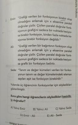 duex Insuoz
2 Emir: "Grafiği verilen bir fonksiyonun birebir olup
olmadığını anlamak için x eksenine paralel
doğrular çizilir. Çizilen paralel doğrular fonk-
siyonun grafiğini sadece bir noktada kesiyor
sa birebir fonksiyon, birden fazla noktada ke-
siyorsa birebir fonksiyon değildir."
Ali: "Grafiği verilen bir bağıntının fonksiyon olup
olmadığını anlamak için y eksenine paralel
doğrular çizilir. Çizilen paralel doğrular fonk-
siyonun grafiğini sadece bir noktada kesiyor-
sa grafik bir fonksiyon belirtir.
Seda: "Tanım ve değer kümeleri verilen bir fonksi-
yonun tanım ve değer kümelerindeki eleman
sayıları eşit ise fonksiyon birebirdir."
Yukarıda üç öğrencinin fonksiyonlar için söyledikleri
gösterilmiştir.
Buna göre hangi öğrencilerin söyledikleri kesinlik-
blood pleeg
le doğrudur?
A) Yalnız Emir
C) Yalnız Seda
B) Yalnız Ali
O Son
D) Emir - Ali
E) Ali - Seda
tonguc kamni
