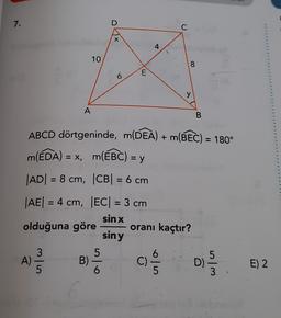 7.
D
C
X
4
10
8
6
E
y
A
B
ABCD dörtgeninde, m(DEA) + m(BEC) = 180°
m(EDA) = X, m(EBC) = y
|AD| = 8 cm, |CB= 6 cm
|AE| = 4 cm, EC= 3 cm
sin x
olduğuna göre oranı kaçtır?
siny
5
w
3
A)
5
Aloe
Bi
C)
ala
D)
E) 2
wl