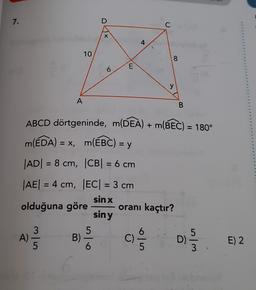 7.
D
C
X
4
10
8
6
E
y
A
B
ABCD dörtgeninde, m(DEA) + m(BEC) = 180°
m(EDA) = X, m(EBC) = y
|AD| = 8 cm, |CB= 6 cm
|AE| = 4 cm, EC= 3 cm
sin x
olduğuna göre oranı kaçtır?
siny
5
w
3
A)
5
Aloe
Bi
C)
ala
D)
E) 2
wl
