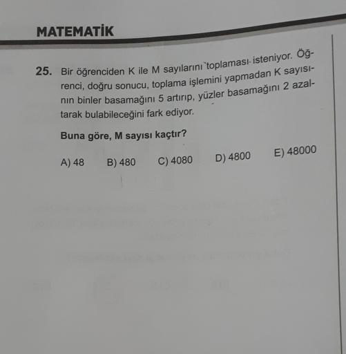 MATEMATİK
25. Bir öğrenciden K ile M sayılarını toplaması isteniyor. Öğ-
renci, doğru sonucu, toplama işlemini yapmadan K sayisi-
nin binler basamağını 5 artırıp, yüzler basamağını 2 azal-
tarak bulabileceğini fark ediyor.
Buna göre, M sayısı kaçtır?
E) 48