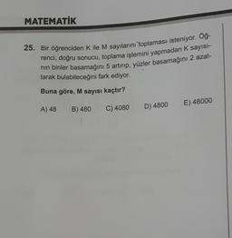 MATEMATİK
25. Bir öğrenciden K ile M sayılarını toplaması isteniyor. Öğ-
renci, doğru sonucu, toplama işlemini yapmadan K sayisi-
nin binler basamağını 5 artırıp, yüzler basamağını 2 azal-
tarak bulabileceğini fark ediyor.
Buna göre, M sayısı kaçtır?
E) 48000
A) 48
B) 480
C) 4080
D) 4800