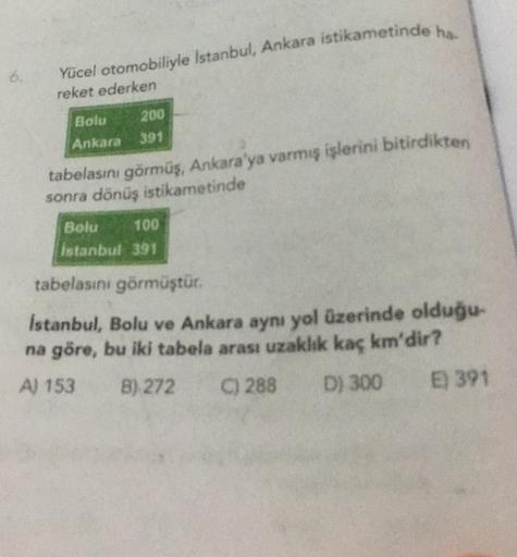 Yücel otomobiliyle Istanbul, Ankara istikametinde ha.
6.
reket ederken
200
Bolu
Ankara
391
tabelasını görmüş, Ankara'ya varmış işlerini bitirdikten
sonra dönüş istikametinde
Bolu 100
Istanbul 391
tabelasını görmüştür.
Istanbul, Bolu ve Ankara aynı yol üzer