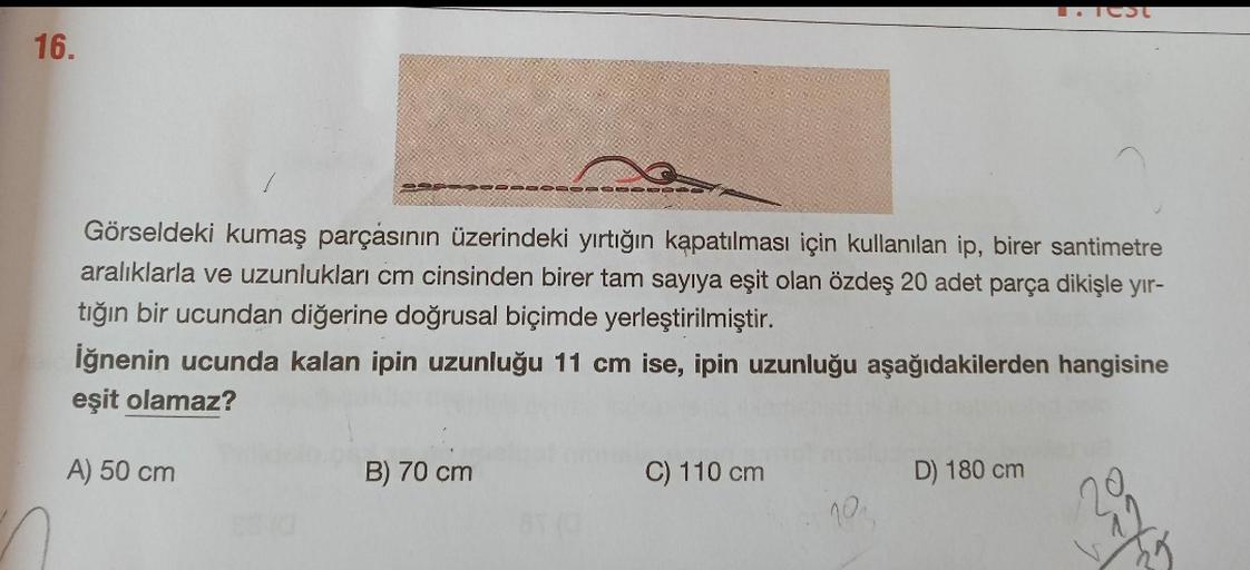 ICSC
16.
GO
Görseldeki kumaş parçasının üzerindeki yırtığın kapatılması için kullanılan ip, birer santimetre
aralıklarla ve uzunlukları cm cinsinden birer tam sayiya eşit olan özdeş 20 adet parça dikişle yir-
tığın bir ucundan diğerine doğrusal biçimde yer