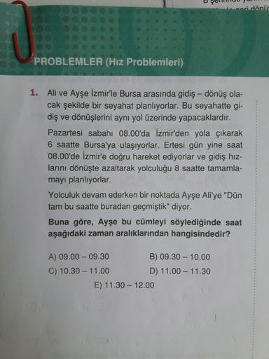 ceri dönür
PROBLEMLER (Hız Problemleri)
1. Ali ve Ayşe İzmir'le Bursa arasında gidiş-dönüş ola-
cak şekilde bir seyahat planlıyorlar. Bu seyahatte gi-
diş ve dönüşlerini aynı yol üzerinde yapacaklardır.
Pazartesi sabahı 08.00'da İzmir'den yola çıkarak
6 sa