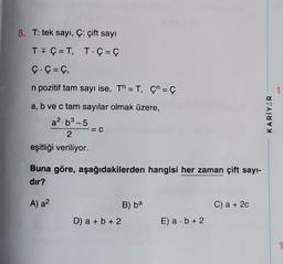 8. T: tek sayı, Ç: çift sayı
TI Ç=T, T. Ç= Ç
Ç.Ç = C,
n pozitif tam sayı ise, Th=T, Çn = Ç
1
a, b ve c tam sayılar olmak üzere,
a2.b3-5
=C
2
KARİYER
eşitliği veriliyor.
Buna göre, aşağıdakilerden hangisi her zaman çift sayi-
dir?
A) a²
B) ba
C) a + 2c
D) a + b + 2
E) a b + 2