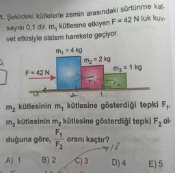 1. Şekildeki kütlelerle zemin arasındaki sürtünme kat-
sayısı 0,1 dir. m, kütlesine etkiyen F = 42 N luk kuv-
vet etkisiyle sistem harekete geçiyor.
m1
my = 4 kg
m2 = 2 kg
m2 = 1 kg
F = 42 N
m, kütlesinin m kütlesine gösterdiği tepki F4, ,
mz
m, kütlesinin m, kütlesine gösterdiği tepki F, ol-
F1
duğuna göre,
oranı kaçtır?
F2
2.
18
A) 1
B) 2.
C) 3
D) 4
E) 5
