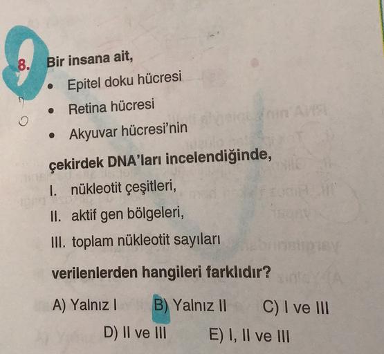 8. Bir insana ait,
• Epitel doku hücresi
Retina hücresi
• Akyuvar hücresi'nin
çekirdek DNA'ları incelendiğinde,
I. nükleotit çeşitleri,
II. aktif gen bölgeleri,
III. toplam nükleotit sayıları
verilenlerden hangileri farklıdır?
A) Yalnız B) Yalnız Il
!
C) I