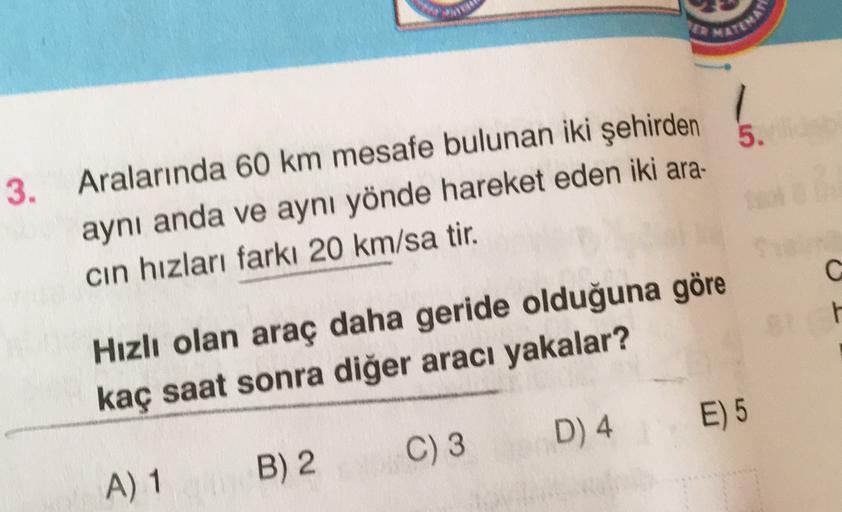 MATEMAS
5.
3. Aralarında 60 km mesafe bulunan iki şehirden
aynı anda ve aynı yönde hareket eden iki ara-
cin hızları farkı 20 km/sa tir.
G
Hızlı olan araç daha geride olduğuna göre
kaç saat sonra diğer aracı yakalar?
E) 5
C) 3
D) 4
B) 2.
A) 1