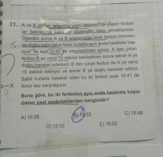 21. A ve B adaları arasında yolcu taşımacihğı yapan feribot-
lar belirlenmiş sabit bir güzergâhı takip etmektedirler.
Öğleden sonra A ve B adalarından birer feribot birbirleri-
3-ne doðru sabit fakat farklı hızlarla aynı anda harekete baş-
liyor. İlk kez 1
