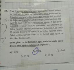21. A ve B adaları arasında yolcu taşımacihğı yapan feribot-
lar belirlenmiş sabit bir güzergâhı takip etmektedirler.
Öğleden sonra A ve B adalarından birer feribot birbirleri-
3-ne doðru sabit fakat farklı hızlarla aynı anda harekete baş-
liyor. İlk kez 15:50 de karşılaştıktan sonra, A dan çıkan
feribot B ye varıp 15 dakika bekledikten sonra tekrar A ya
doğru hareket ederken; B den çıkan feribot da A ya varıp
15 dakika bekliyor ve tekrar B ye doğru hareket ediyor.
Sabit hızlarla hareket eden bu iki feribot saat 16:41 de
b-X ikinci kez karşılaşıyor.
Buna göre, bu iki feribotun aynı anda harekete başla-
dıkları saat aşağıdakilerden hangisidir?
B) 15:32
A) 15:26
C) 15:48
D) 15:52
E) 16:02
