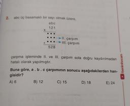 2.
abc üç basamaklı bir sayı olmak üzere,
abc
121
II. çarpım
III. çarpım
528
çarpma işleminde II. ve III. çarpım sola doğru kaydırılmadan
hatalı olarak yapılmıştır.
Buna göre, a.b.c çarpımının sonucu aşağıdakilerden han-
gisidir?
A) 6
B) 12 C) 15
D) 18 E) 24
/benimhocam
