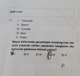 ÇAP / TYT
15.
1. Tomurcuk
II. Sperm
III. Yumurta
IV. Spor
V. Polen
Mayoz bölünmede gerçekleşen krossing-over ola-
yının yukarıda verilen yapılardan hangisinin olu-
şumunda gözlenme ihtimali yoktur?
B) 11 C) III
IV E) V
O
A