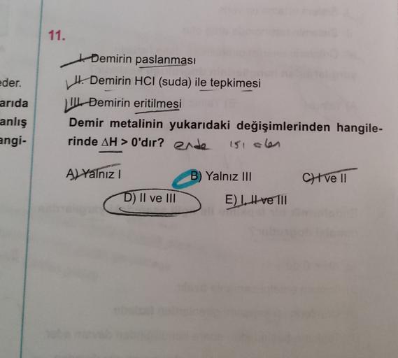 11.
eder.
arida
ti Demirin paslanması
Hi Demirin HCl (suda) ile tepkimesi
11 Demirin eritilmesi
Demir metalinin yukarıdaki değişimlerinden hangile-
rinde AH > O'dır? ende
anlış
angi-
151 olen
A) Yalnız
B) Yalnız III
Cve 11
D) II ve II
E) II ve III