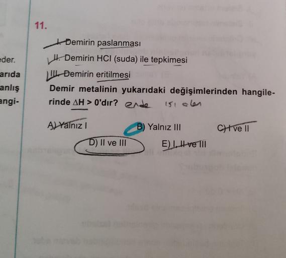 11.
eder.
arida
ti Demirin paslanması
Hi Demirin HCl (suda) ile tepkimesi
11 Demirin eritilmesi
Demir metalinin yukarıdaki değişimlerinden hangile-
rinde AH > O'dır? ende
anlış
angi-
151 olen
A) Yalnız
B) Yalnız III
Cve 11
D) II ve II
E) II ve III
