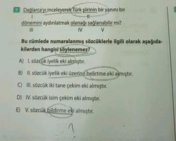 7 Dağlarca'yı inceleyerek Türk şiirinin bir yanını bir
1
11
dönemini aydınlatmak olanağı sağlanabilir mi?
INI
IV V
Bu cümlede numaralanmış sözcüklerle ilgili olarak aşağıda-
kilerden hangisi söylenemez?
A) I. sözcük iyelik eki almıştır
.
B) II. sözcük iyelik eki üzerine belirtme eki almıştır.
C) III. sözcük iki tane çekim eki almıştır.
D) IV. sözcük isim çekim eki almıştır.
E) V. sözcük bildirme eki almıştır.