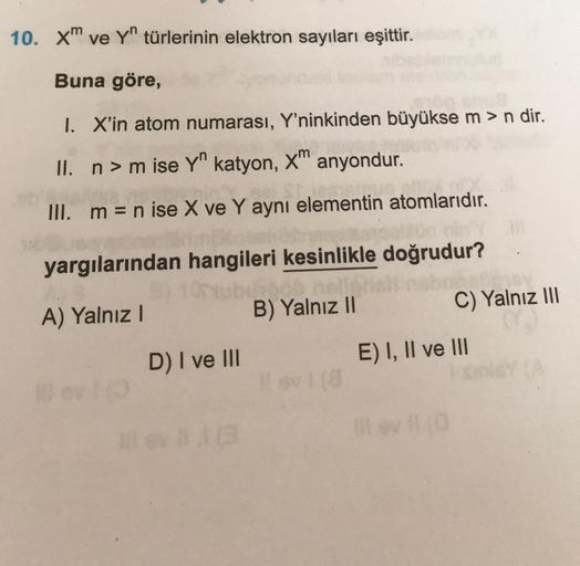 10. xm ve Yn türlerinin elektron sayıları eşittir.
Buna göre,
1. X'in atom numarası, Y'ninkinden büyükse m > n dir.
II. n> m ise Yn katyon, X" anyondur.
III. m= n ise X ve Y aynı elementin atomlarıdır.
yargılarından hangileri kesinlikle doğrudur?
yub
A) Ya