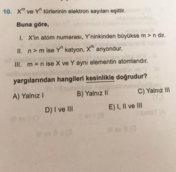 10. xm ve Yn türlerinin elektron sayıları eşittir.
Buna göre,
1. X'in atom numarası, Y'ninkinden büyükse m > n dir.
II. n> m ise Yn katyon, X" anyondur.
III. m= n ise X ve Y aynı elementin atomlarıdır.
yargılarından hangileri kesinlikle doğrudur?
yub
A) Yalnız!
B) Yalnız 11
C) Yalnız III
D) I ve III
E) I, II ve III