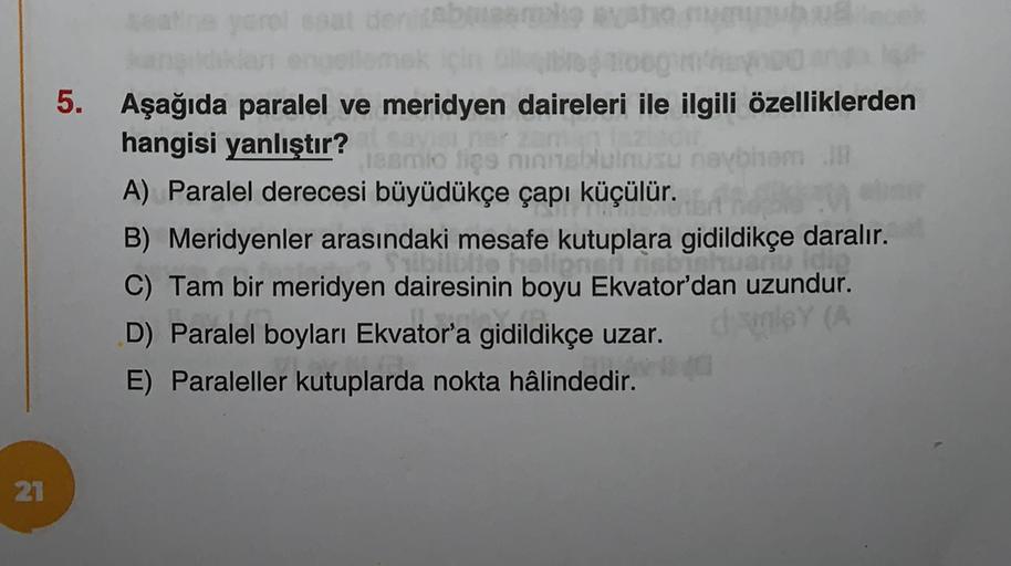 olsa
om
5. Aşağıda paralel ve meridyen daireleri ile ilgili özelliklerden
hangisi yanlıştır?
mlo lice
A) Paralel derecesi büyüdükçe çapı küçülür.
B) Meridyenler arasındaki mesafe kutuplara gidildikçe daralır.
plin
C) Tam bir meridyen dairesinin boyu Ekvato