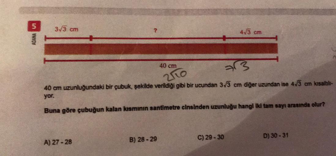 5
3/3 cm
2
ADANA UT
473 cm
40 cm
23
250
40 cm uzunluğundaki bir çubuk, şekilde verildiği gibi bir ucundan 3/3 cm diğer uzundan ise 4/3 cm kisalbil-
yor.
Buna göre çubuğun kalan kısmının santimetre cinsinden uzunluğu hangl iki tam sayı arasında olur?
C) 29